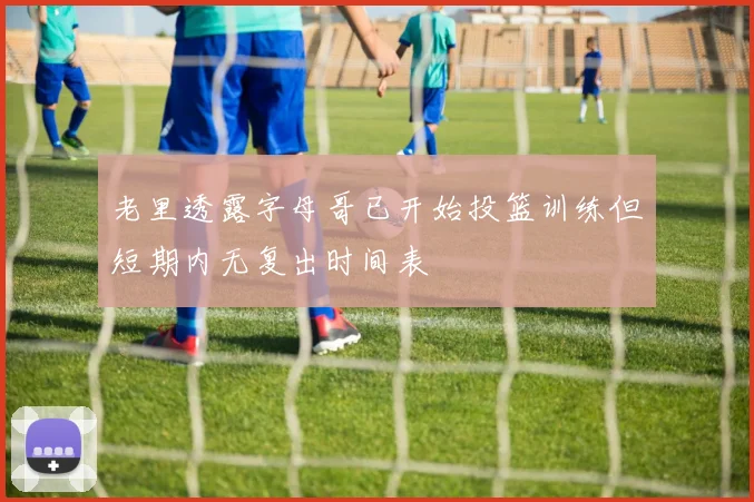 老里透露字母哥已开始投篮训练但短期内无复出时间表