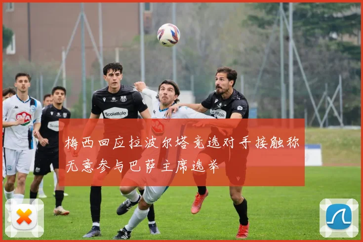 梅西回应拉波尔塔竞选对手接触称无意参与巴萨主席选举