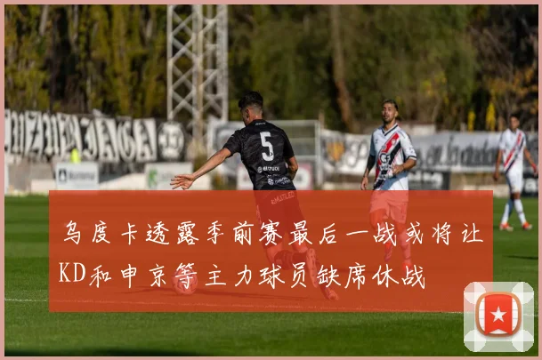 乌度卡透露季前赛最后一战或将让KD和申京等主力球员缺席休战