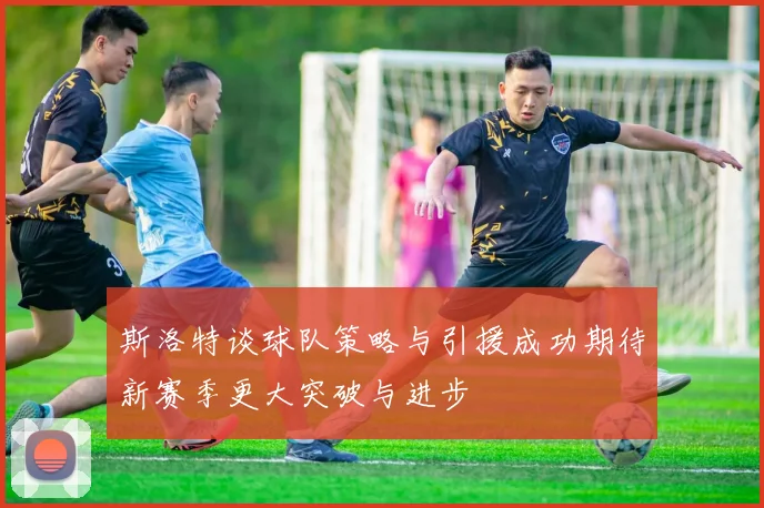 斯洛特谈球队策略与引援成功期待新赛季更大突破与进步