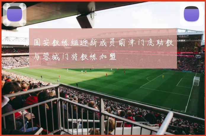 国安教练组迎新成员前津门虎助教与蓉城门将教练加盟