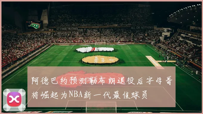 阿德巴约预测勒布朗退役后字母哥将崛起为NBA新一代最佳球员