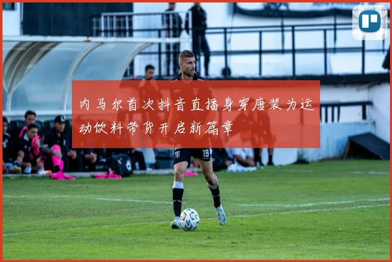 内马尔首次抖音直播身穿唐装为运动饮料带货开启新篇章